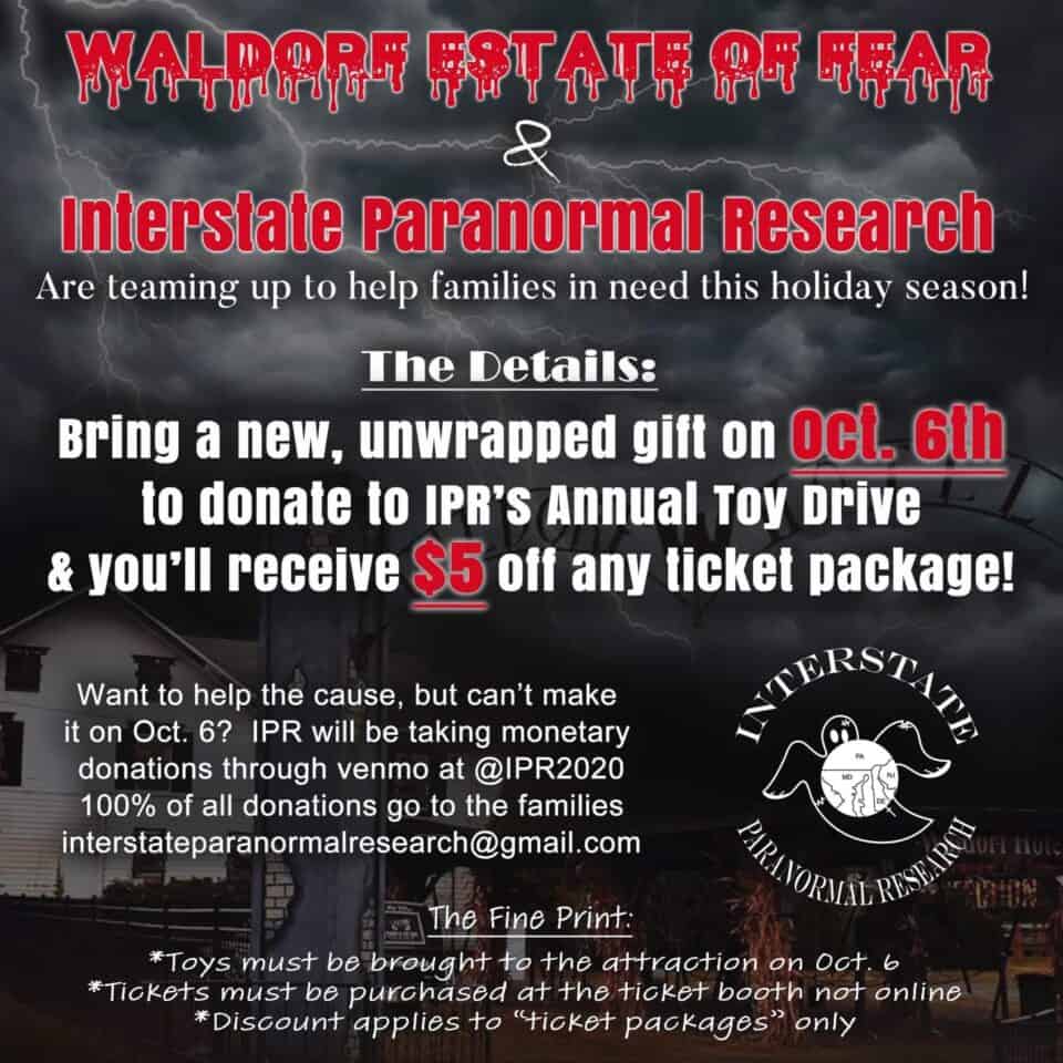 Waldorf Estate of Fear and Interstate Paranormal Research are teaming up to help families in need this holiday season! Bring a new, unwrapped gift on October 6th to donate to IPR's Annual Toy Drive and you'll receive $5 off any ticket package! Want to help the cause, but can't make it on October 6th? IPR will be taking monetary donations through Venmo at @IPR2020 100% of all donations go to the families. The Fine Print: *Toys must be brought to the attraction on October 6th, 2023 *Tickets must be purchased at the ticket booth, not online *Discount applies to "ticket packages" only